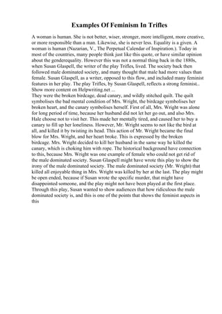Examples Of Feminism In Trifles
A woman is human. She is not better, wiser, stronger, more intelligent, more creative,
or more responsible than a man. Likewise, she is never less. Equality is a given. A
woman is human (Nazarian, V., The Perpetual Calendar of Inspiration.). Today in
most of the countries, many people think just like this quote, or have similar opinion
about the genderequality. However this was not a normal thing back in the 1880s,
when Susan Glaspell, the writer of the play Trifles, lived. The society back then
followed male dominated society, and many thought that male had more values than
female. Susan Glaspell, as a writer, opposed to this flow, and included many feminist
features in her play. The play Trifles, by Susan Glaspell, reflects a strong feminist...
Show more content on Helpwriting.net ...
They were the broken birdcage, dead canary, and wildly stitched quilt. The quilt
symbolises the bad mental condition of Mrs. Wright, the birdcage symbolises her
broken heart, and the canary symbolises herself. First of all, Mrs. Wright was alone
for long period of time, because her husband did not let her go out, and also Mrs.
Hale choose not to visit her. This made her mentally tired, and caused her to buy a
canary to fill up her loneliness. However, Mr. Wright seems to not like the bird at
all, and killed it by twisting its head. This action of Mr. Wright became the final
blow for Mrs. Wright, and her heart broke. This is expressed by the broken
birdcage. Mrs. Wright decided to kill her husband in the same way he killed the
canary, which is choking him with rope. The historical background have connection
to this, because Mrs. Wright was one example of female who could not get rid of
the male dominated society. Susan Glaspell might have wrote this play to show the
irony of the male dominated society. The male dominated society (Mr. Wright) that
killed all enjoyable thing in Mrs. Wright was killed by her at the last. The play might
be open ended, because if Susan wrote the specific murder, that might have
disappointed someone, and the play might not have been played at the first place.
Through this play, Susan wanted to show audiences that how ridiculous the male
dominated society is, and this is one of the points that shows the feminist aspects in
this
 