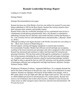 Ryanair Leadership Strategy Report
Leading in a Complex World
Strategy Report
Strategic Recommendations (one page)
Ryanair has been one of the Britain s best low cost airlines for around 25 years since
being established in 1985 by the Ryan family. Ryanair have always aimed to show
their customers their statistics and monthly reports;
Ryanair believe that any worthwhile passenger service commitment must involve a
commitment on both pricing and punctuality, that s why Ryanair is committed to
publishing Customer Service Statistics each month and these confirm that Ryanair is
No. 1 for Customer Service with unbeatable prices and punctuality. [ (Ryanair, About
us, 2010) ]
Although according to the figures Ryanair is the World s favourite low cost airline, in
the ... Show more content on Helpwriting.net ...
Ground support, catering and luggage equipment is constant and consistent.|
Environmentally Friendly:| Modern fuel efficient aircraft and high seat occupancy,
resulting in the lowest emissions per passenger mile ratios compared to other carriers.
Ryanair has minimised and continues to reduce fuel burn and CO2 emissions per
passenger kilometre. This has been achieved through the combination of: numerous
fuel saving measures (including the use of the latest aircraft and engine technology,
e.g., winglets); and commercial measures aimed at maximising passenger numbers
per flight in order to spread the fuel use and CO2 emissions over the greatest number
of passengers (efficient seat configuration and high load factors). (Ryanair, Europes
Greenest Airline, 2006)|
Weaknesses| Weakness| Evidence / argument| Bad Press:| As a company Ryanair has
had its fair share of bad press in the past few years. It has received bad press in many
instances. Ryanair are regularly criticised for all the hidden extra charges, such as
ВЈ5 online check in fee per flight and a ВЈ5 per flight credit card fee. This can result
in a ВЈ20 addition per person to advertised price for a return journey. Ryanair also
receive a lot of bad press due to their chief executive, Michael O Leary because he
comes across as rather arrogant in press interviews and television documentaries. Mr
O Leary has never
 