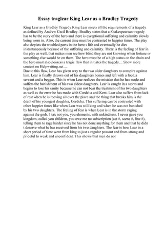 Essay traglear King Lear as a Bradley Tragedy
King Lear as a Bradley Tragedy King Lear meets all the requirements of a tragedy
as defined by Andrew Cecil Bradley. Bradley states that a Shakespearean tragedy
has to be the story of the hero and there is exceptional suffering and calamity slowly
being worn in. Also, the current time must be contrasted to happier times. The play
also depicts the troubled parts in the hero s life and eventually he dies
instantaneously because of the suffering and calamity. There is the feeling of fear in
the play as well, that makes men see how blind they are not knowing when fortune or
something else would be on them. The hero must be of a high status on the chain and
the hero must also possess a tragic flaw that initiates the tragedy.... Show more
content on Helpwriting.net ...
Due to this flaw, Lear has given way to the two older daughters to conspire against
him. Lear is finally thrown out of his daughters homes and left with a fool, a
servant and a beggar. This is when Lear realizes the mistake that he has made and
suffers the banishment of his two eldest daughters. Lear is caught in a storm and
begins to lose his sanity because he can not bear the treatment of his two daughters
as well as the error he has made with Cordelia and Kent. Lear also suffers from lack
of rest when he is moving all over the place and the thing that breaks him is the
death of his youngest daughter, Cordelia. This suffering can be contrasted with
other happier times like when Lear was still king and when he was not banished
by his two daughters. The feeling of fear is when Lear is in the storm raging
against the gods, I tax not you, you elements, with unkindness. I never gave you
kingdom, called you children, you owe me no subscription (act #, scene #, line #),
telling them to rage harder since he has not done anything for them and that he didn
t deserve what he has received from his two daughters. The fear is how Lear in a
short period of time went from king to just a regular peasant and from strong and
prideful to weak and unconfident. This shows that men do not
 
