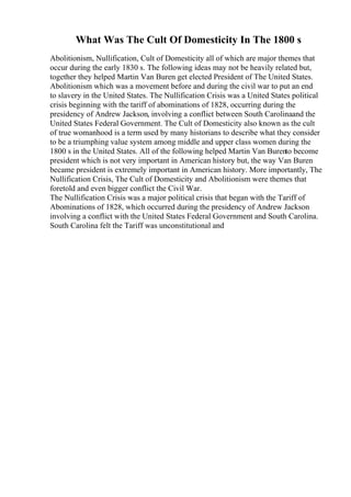 What Was The Cult Of Domesticity In The 1800 s
Abolitionism, Nullification, Cult of Domesticity all of which are major themes that
occur during the early 1830 s. The following ideas may not be heavily related but,
together they helped Martin Van Buren get elected President of The United States.
Abolitionism which was a movement before and during the civil war to put an end
to slavery in the United States. The Nullification Crisis was a United States political
crisis beginning with the tariff of abominations of 1828, occurring during the
presidency of Andrew Jackson, involving a conflict between South Carolinaand the
United States Federal Government. The Cult of Domesticity also known as the cult
of true womanhood is a term used by many historians to describe what they consider
to be a triumphing value system among middle and upper class women during the
1800 s in the United States. All of the following helped Martin Van Burento become
president which is not very important in American history but, the way Van Buren
became president is extremely important in American history. More importantly, The
Nullification Crisis, The Cult of Domesticity and Abolitionism were themes that
foretold and even bigger conflict the Civil War.
The Nullification Crisis was a major political crisis that began with the Tariff of
Abominations of 1828, which occurred during the presidency of Andrew Jackson
involving a conflict with the United States Federal Government and South Carolina.
South Carolina felt the Tariff was unconstitutional and
 