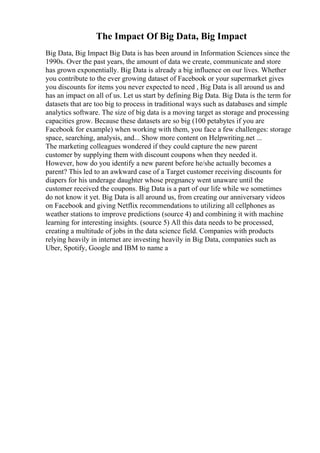 The Impact Of Big Data, Big Impact
Big Data, Big Impact Big Data is has been around in Information Sciences since the
1990s. Over the past years, the amount of data we create, communicate and store
has grown exponentially. Big Data is already a big influence on our lives. Whether
you contribute to the ever growing dataset of Facebook or your supermarket gives
you discounts for items you never expected to need , Big Data is all around us and
has an impact on all of us. Let us start by defining Big Data. Big Data is the term for
datasets that are too big to process in traditional ways such as databases and simple
analytics software. The size of big data is a moving target as storage and processing
capacities grow. Because these datasets are so big (100 petabytes if you are
Facebook for example) when working with them, you face a few challenges: storage
space, searching, analysis, and... Show more content on Helpwriting.net ...
The marketing colleagues wondered if they could capture the new parent
customer by supplying them with discount coupons when they needed it.
However, how do you identify a new parent before he/she actually becomes a
parent? This led to an awkward case of a Target customer receiving discounts for
diapers for his underage daughter whose pregnancy went unaware until the
customer received the coupons. Big Data is a part of our life while we sometimes
do not know it yet. Big Data is all around us, from creating our anniversary videos
on Facebook and giving Netflix recommendations to utilizing all cellphones as
weather stations to improve predictions (source 4) and combining it with machine
learning for interesting insights. (source 5) All this data needs to be processed,
creating a multitude of jobs in the data science field. Companies with products
relying heavily in internet are investing heavily in Big Data, companies such as
Uber, Spotify, Google and IBM to name a
 