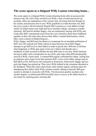 The scene opens to a fatigued Willy Loman returning home...
The scene opens to a fatigued Willy Loman returning home after an unsuccessful
business trip. His wife Linda, worried over Willy s state of mind and recent car
accident, offers up explanations of his current state, diverting from the thought of
his senility and pressures him to rest. Willy grumbles to Linda that their son, Biff,
has yet to create a life for himself. Despite Biff s promise as a star athlete in high
school, he failed senior year math and never attended college, seeming to wander
aimlessly. Biff and his brother Happy, who are temporarily staying with Willy and
Linda after Biff s unexpected return from the west, reminisce about their childhood
together in their old room; they discuss their father s mental deterioration, which...
Show more content on Helpwriting.net ...
Willy, Happy, and Biff meet for dinner at a restaurant for an intended celebration of
Biff s new life outlook, but Willy refuses to hear bad news from Biff. Happy
attempts to get Biff to lie to their father in order to pacify him. Biff tries to tell him
what happened, as Willy gets angry at his son s failure and absorbs into a
flashback of what occurred in Boston the day Biff came to see him. Willy had been
having an affair with a receptionist on one of his sales trips when Biff unexpectedly
arrived at Willy s hotel room. A stunned Biff angrily confronted his father, calling him
an impostor and a fraud. From that moment, Biff s views of his father change and set
Biff adrift in life. Biff leaves the restaurant in frustration, followed by Happy and two
girls that Happy has picked up. They leave Willy behind in the restaurant absorbed in
his flashback. When they later return home, their mother angrily confronts them for
abandoning their father while Willy remains outside, talking to himself. Biff goes
outside in attempt to reconcile with Willy. The discussion quickly escalates into
another dispute, at which point Biff forcefully tries to convey to his father that he is
not meant for anything great, insisting that
 