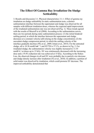 The Effect Of Gamma Ray Irradiation On Sludge
Settleability
3. Results and discussion 3.1. Physical characteristics 3.1.1. Effect of gamma ray
irradiation on sludge settleability In static sedimentation tests, a distinct
sedimentation interface between the supernatant and sludge was observed for all
samples with different irradiation doses, whereas the expected rapid improvement
of the irradiated sedimentation rate was not observed (Fig. 1). These trends agreed
with the results of Meeroff et al (2004). According to the sedimentation curves,
there are two periods during static sedimentation process: (1) the initial hindered
settling period, in which the interface between the supernatant and sludge
decreases at a constant velocity (u0) relying on the sludge concentration; (2) the
succedent sludge compression period, in which the settling velocity of the
interface gradually declines (Wu et al., 2009; Iritani et al., 2015). For the untreated
sludge, u0 is 10.36 mmВ·hв€’1 and SV720 is 37.1%, as shown in Fig. 2. For
irradiated sludge, the sedimentation velocity was slightly increased to 11.55
mmВ·h 1 at doses up to 15 kGy. SV was continuously decreased with the increasing
dose and a 19.4% reduction rate was achieved at 15 kGy. According to the Stokes
Law, the observed changes in u0 and SV were probably due to particle size decrease
and sludge density increase after irradiation (Yu et al., 2010). In addition, a portion of
solid matter was dissolved by irradiation, which could promote SV decrease. The
improved settleability demonstrated that
 
