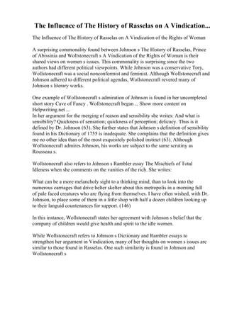 The Influence of The History of Rasselas on A Vindication...
The Influence of The History of Rasselas on A Vindication of the Rights of Woman
A surprising commonality found between Johnson s The History of Rasselas, Prince
of Abissinia and Wollstonecraft s A Vindication of the Rights of Woman is their
shared views on women s issues. This commonality is surprising since the two
authors had different political viewpoints. While Johnson was a conservative Tory,
Wollstonecraft was a social nonconformist and feminist. Although Wollstonecraft and
Johnson adhered to different political agendas, Wollstonecraft revered many of
Johnson s literary works.
One example of Wollstonecraft s admiration of Johnson is found in her uncompleted
short story Cave of Fancy . Wollstonecraft began... Show more content on
Helpwriting.net ...
In her argument for the merging of reason and sensibility she writes: And what is
sensibility? Quickness of sensation; quickness of perception; delicacy. Thus is it
defined by Dr. Johnson (63). She further states that Johnson s definition of sensibility
found in his Dictionary of 1755 is inadequate. She complains that the definition gives
me no other idea than of the most exquisitely polished instinct (63). Although
Wollstonecraft admires Johnson, his works are subject to the same scrutiny as
Rousseau s.
Wollstonecraft also refers to Johnson s Rambler essay The Mischiefs of Total
Idleness when she comments on the vanities of the rich. She writes:
What can be a more melancholy sight to a thinking mind, than to look into the
numerous carriages that drive helter skelter about this metropolis in a morning full
of pale faced creatures who are flying from themselves. I have often wished, with Dr.
Johnson, to place some of them in a little shop with half a dozen children looking up
to their languid countenances for support. (146)
In this instance, Wollstonecraft states her agreement with Johnson s belief that the
company of children would give health and spirit to the idle women.
While Wollstonecraft refers to Johnson s Dictionary and Rambler essays to
strengthen her argument in Vindication, many of her thoughts on women s issues are
similar to those found in Rasselas. One such similarity is found in Johnson and
Wollstonecraft s
 