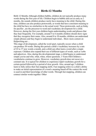 Birth-12 Months
Birth 12 Months Although children babble, children do not typically produce many
words during the first year of life. Children begin to babble and coo as early as 2
months, the sounds children produce rarely have meaning to the child. During this
time, children can also produce protowords, or words that have consistent meaning to
the child but have no similarities to the actual word. These protowords, such as binky
for pacifier , are the precursor to word and vocabulary development for a child.
However, during the first year children begin understanding words and phrases that
they hear frequently. For example, around 5 to 6 months children should show signs
that they recognize their name. Also, around 8 to 10 months, children can understand
simple phrases and they begin to understand individual... Show more content on
Helpwriting.net ...
This stage of development, called the word spurt, typically occurs when a child
can produce 50 words. During this period a child s vocabulary increases by a rate
of 22 to 37 new words a month, and a child can often learn a word after a single
exposure. Children also expand their use of different types of words, such as verbs
and adjectives. Also, during this developmental stage, a child begins to understand
simple yes/no and who, what, when, where questions. 3 Years Old Children s
vocabularies continue to grow. However, vocabulary growth does not occur at a
constant rate. It is typical for children to experience rapid vocabulary growth for a
certain period followed by a period of slow growth. Also, around age 3 children
learn to fully utilize their fast mapping skills. Fast mapping refers to a child s ability
to make an initial representation of a word s meaning based off the context the word
is used in and their knowledge of other words. Through fast mapping, children can
connect similar words together. Other
 