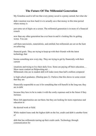 The Future Of The Millennial Generation
My Grandma used to tell me that every penny saved is a penny earned, but what she
didn t mention was how hard it is to actually save that money in this time period
where money is
just some set of digits on a screen. The millennial generation is in more of a financial
crunch
now than any other generation has ever been in and it s looking like its getting
worse. You can
call them narcissistic, materialistic, and entitled, but millennials are set on the hunt
on achieving
financial goals. They are trying to keep up with their friends with the latest
technology that
booms something new every day. They are trying to get by financially with their
current
situations and trying to live their daily lives. Some are paying off their education, ...
Show more content on Helpwriting.net ...
Millennials who are in student debt will make more than half a million compared
to high school graduates. (Dunlop para 2). I believe that this shows to some extent
that they are
financially responsible to use it for something that will benefit in the long run; they
are in debt
because they have to be to make it with the costly expenses and in the future if they
increase.
More Job opportunities are out there, but they are looking for more experience and
education in
the desired work or field.
While student loans rank the highest debt on the list, credit card debt is another form
of
debt that has millennials tearing up their credit cards. Technology through
communication for
 