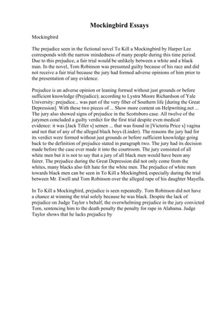 Mockingbird Essays
Mockingbird
The prejudice seen in the fictional novel To Kill a Mockingbird by Harper Lee
corresponds with the narrow mindedness of many people during this time period.
Due to this prejudice, a fair trial would be unlikely between a white and a black
man. In the novel, Tom Robinson was presumed guilty because of his race and did
not receive a fair trial because the jury had formed adverse opinions of him prior to
the presentation of any evidence.
Prejudice is an adverse opinion or leaning formed without just grounds or before
sufficient knowledge (Prejudice); according to Lystra Moore Richardson of Yale
University: prejudice... was part of the very fiber of Southern life [during the Great
Depression]. With these two pieces of ... Show more content on Helpwriting.net ...
The jury also showed signs of prejudice in the Scottsboro case. All twelve of the
jurymen concluded a guilty verdict for the first trial despite even medical
evidence: it was [Jack Tiller s] semen ... that was found in [Victoria Price s] vagina
and not that of any of the alleged black boys (Linder). The reasons the jury had for
its verdict were formed without just grounds or before sufficient knowledge going
back to the definition of prejudice stated in paragraph two. The jury had its decision
made before the case ever made it into the courtroom. The jury consisted of all
white men but it is not to say that a jury of all black men would have been any
fairer. The prejudice during the Great Depression did not only come from the
whites, many blacks also felt hate for the white men. The prejudice of white men
towards black men can be seen in To Kill a Mockingbird, especially during the trial
between Mr. Ewell and Tom Robinson over the alleged rape of his daughter Mayella.
In To Kill a Mockingbird, prejudice is seen repeatedly. Tom Robinson did not have
a chance at winning the trial solely because he was black. Despite the lack of
prejudice on Judge Taylor s behalf, the overwhelming prejudice in the jury convicted
Tom, sentencing him to the death penalty the penalty for rape in Alabama. Judge
Taylor shows that he lacks prejudice by
 