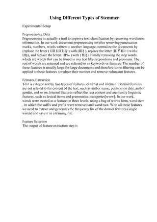 Using Different Types of Stemmer
Experimental Setup
Preprocessing Data
Preprocessing is actually a trail to improve text classification by removing worthiness
information. In our work document preprocessing involve removing punctuation
marks, numbers, words written in another language, normalize the documents by
(replace the letter ( ШЈ ШҐ Шў ) with (Ш§ ), replace the letter (ШЎ Ш¤ ) with (
Ш§), and replace the letter( Щ‰ ) with ( Ш§). Finally removing the stop words,
which are words that can be found in any text like prepositions and pronouns. The
rest of words are returned and are referred to as keywords or features. The number of
these features is usually large for large documents and therefore some filtering can be
applied to these features to reduce their number and remove redundant features.
Features Extraction
Text is categorized by two types of features, external and internal. External features
are not related to the content of the text, such as author name, publication date, author
gender, and so on. Internal features reflect the text content and are mostly linguistic
features, such as lexical items and grammatical categories[www]. In our work,
words were treated as a feature on three levels: using a bag of words form, word stem
, in which the suffix and prefix were removed and word root. With all these features
we need to extract and generates the frequency list of the dataset features (single
words) and save it in a training file.
Feature Selection
The output of feature extraction step is
 
