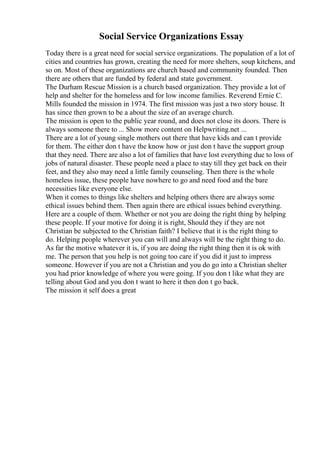 Social Service Organizations Essay
Today there is a great need for social service organizations. The population of a lot of
cities and countries has grown, creating the need for more shelters, soup kitchens, and
so on. Most of these organizations are church based and community founded. Then
there are others that are funded by federal and state government.
The Durham Rescue Mission is a church based organization. They provide a lot of
help and shelter for the homeless and for low income families. Reverend Ernie C.
Mills founded the mission in 1974. The first mission was just a two story house. It
has since then grown to be a about the size of an average church.
The mission is open to the public year round, and does not close its doors. There is
always someone there to ... Show more content on Helpwriting.net ...
There are a lot of young single mothers out there that have kids and can t provide
for them. The either don t have the know how or just don t have the support group
that they need. There are also a lot of families that have lost everything due to loss of
jobs of natural disaster. These people need a place to stay till they get back on their
feet, and they also may need a little family counseling. Then there is the whole
homeless issue, these people have nowhere to go and need food and the bare
necessities like everyone else.
When it comes to things like shelters and helping others there are always some
ethical issues behind them. Then again there are ethical issues behind everything.
Here are a couple of them. Whether or not you are doing the right thing by helping
these people. If your motive for doing it is right, Should they if they are not
Christian be subjected to the Christian faith? I believe that it is the right thing to
do. Helping people wherever you can will and always will be the right thing to do.
As far the motive whatever it is, if you are doing the right thing then it is ok with
me. The person that you help is not going too care if you did it just to impress
someone. However if you are not a Christian and you do go into a Christian shelter
you had prior knowledge of where you were going. If you don t like what they are
telling about God and you don t want to here it then don t go back.
The mission it self does a great
 