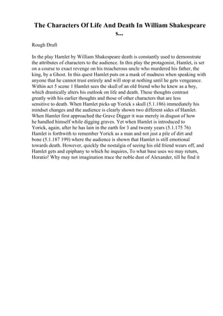 The Characters Of Life And Death In William Shakespeare
s...
Rough Draft
In the play Hamlet by William Shakespeare death is constantly used to demonstrate
the attributes of characters to the audience. In this play the protagonist, Hamlet, is set
on a course to exact revenge on his treacherous uncle who murdered his father, the
king, by a Ghost. In this quest Hamlet puts on a mask of madness when speaking with
anyone that he cannot trust entirely and will stop at nothing until he gets vengeance.
Within act 5 scene 1 Hamlet sees the skull of an old friend who he knew as a boy,
which drastically alters his outlook on life and death. These thoughts contrast
greatly with his earlier thoughts and those of other characters that are less
sensitive to death. When Hamlet picks up Yorick s skull (5.1.186) immediately his
mindset changes and the audience is clearly shown two different sides of Hamlet.
When Hamlet first approached the Grave Digger it was merely in disgust of how
he handled himself while digging graves. Yet when Hamlet is introduced to
Yorick, again, after he has lain in the earth for 3 and twenty years (5.1.175 76)
Hamlet is forthwith to remember Yorick as a man and not just a pile of dirt and
bone (5.1.187 199) where the audience is shown that Hamlet is still emotional
towards death. However, quickly the nostalgia of seeing his old friend wears off, and
Hamlet gets and epiphany to which he inquires, To what base uses we may return,
Horatio! Why may not imagination trace the noble dust of Alexander, till he find it
 