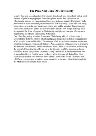 The Pros And Cons Of Christianity
In early first and second century Christianity the church was being built with a good
amount of gentile pagan people from throughout Rome. The conversion to
Christianity was not very popular and there was a chance in early Christianity to be
persecuted or even murdered just for the belief in Christianity. Even with this being
known there was a draw of pagan converts to join and be a part of this movement
known as Christianity. In this essay we will talk about a few things that may have
been part of the draw of pagans to Christianity, and give an example of why some
pagans may have found Christianity distasteful.
One of the beginning principle features of Christianity which I believe made it
acceptable to different peoples of different pagan religions was the open acceptance
of all people, Jews and Gentiles. The concept of all are welcome was not a common
belief in most pagan religions of that day. Paul, an apostle of Jesus wrote in a letter to
the Romans That I should be the minister of Jesus Christ to the Gentiles, ministering
the gospel of God, that the offering up to the Gentiles might be acceptable, being
sanctified by the Holy Ghost. [Romans 15:16] There is no difference between the
Jews and the Greek: For the same Lord over all is rich unto all that call on Him.
For whosoever shall call upon the name of the Lord will be saved. [Romans 10:12
13] These concepts and principles were passed on to the early churches throughout
the Mediterranean area by Paul. There
 