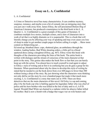 Essay on L. A. Confidential
L. A. Confidential
A Crime or Detective novel has many characteristics. It can combine mystery,
suspense, romance, and maybe even a bit of comedy into an intriguing story that
you just can t walk away from. James Ellroy, the self proclaimed Demon Dog of
American Literature, has produced a masterpiece in the third book in his L. A.
Quartet. L. A. Confidential is a great example of this genre of literature. It
combines multiple love stories, multiple crimes, and a slew of characters into a
work of art that is as highly dramatic as it is suspenseful. This is a book that will
literally change you be affecting your way of speaking and may even cause you lose
of sleep in order to get another couple pages in before calling it a night. ... Show more
content on Helpwriting.net ...
Ed stood up, breathed chaos: cops, shattered glass, an ambulance through the
window, loading bodies. Bud White shouting orders, a little girl in a blood
spattered dress eating a doughnut (Ellroy, pg. 467). Ellroy wrote this book with
thoughts of the characters providing the lines of the book. The entire book is
written with dialogue and the stream of conscious of the main character at that
point in the story. This genius idea makes the book flow so fast that you can barely
keep up with the action. You almost have to teach yourself to read again to adjust
to Ellroy s style of writing and at first it in confusing but you do gain a grasp for his
literature. When questioned about why he chose to develop this style of writing he
stated that he needed to cut the book down from over 600 pages to fewer than 500
without losing a drop of the story. By just showing what the characters were thinking
not only did he cut the story by over a hundred pages but made it that much more
exciting. L.A. Confidential is a story that starts out in 1950. There are three
detectives that are the main characters of this novel. Ed Exley is a up and coming,
play it by the book cop who is battling against his legendary father who was chief of
police and his hero brother who was killed in the line of duty and is a L.A.P.D.
legend. Wendell Bud White sat chained to a radiator while his abusive father killed
his mother. Bud is now a bomb with a badge that wages war on wife beaters and
 