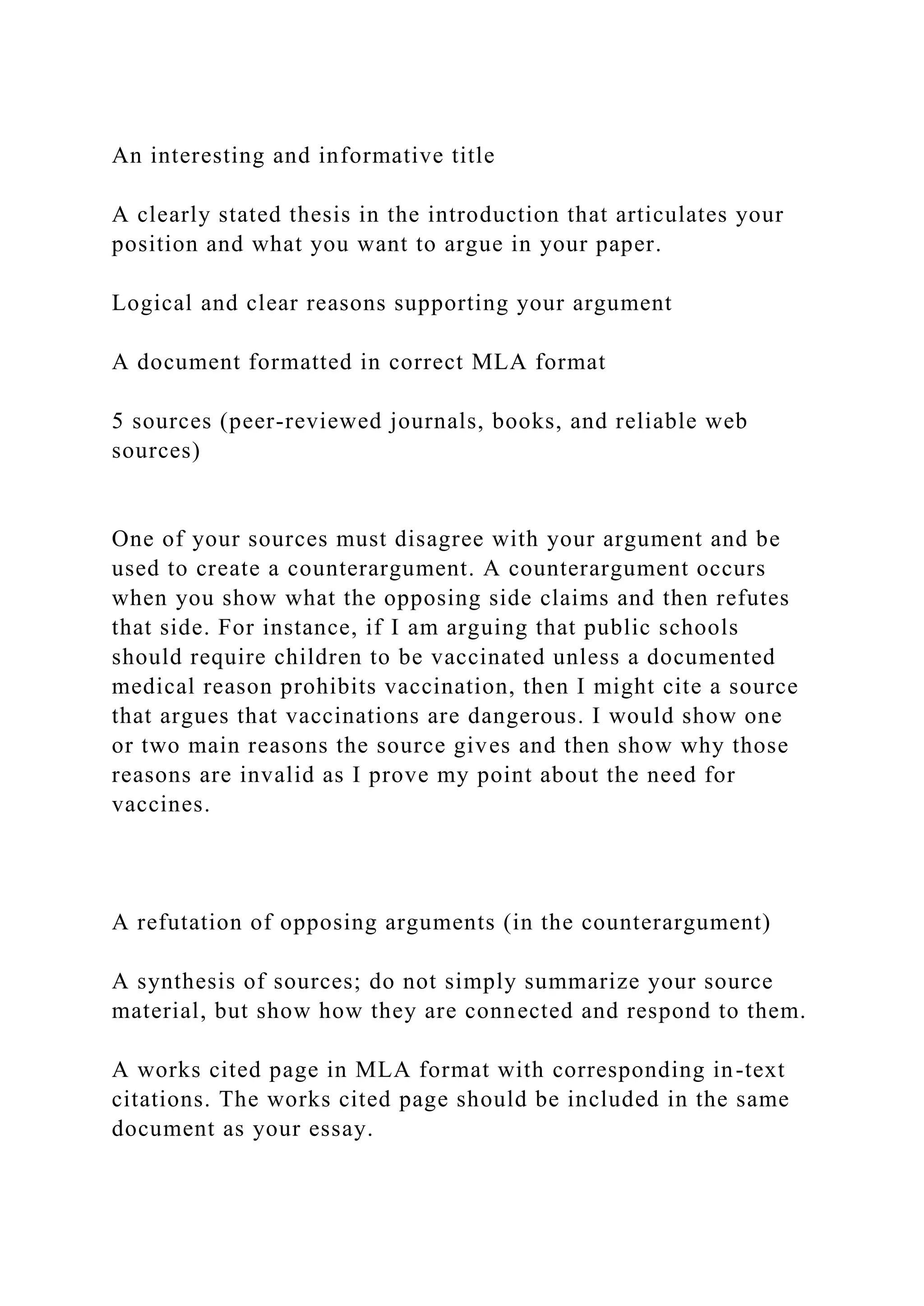 An interesting and informative title
A clearly stated thesis in the introduction that articulates your
position and what you want to argue in your paper.
Logical and clear reasons supporting your argument
A document formatted in correct MLA format
5 sources (peer-reviewed journals, books, and reliable web
sources)
One of your sources must disagree with your argument and be
used to create a counterargument. A counterargument occurs
when you show what the opposing side claims and then refutes
that side. For instance, if I am arguing that public schools
should require children to be vaccinated unless a documented
medical reason prohibits vaccination, then I might cite a source
that argues that vaccinations are dangerous. I would show one
or two main reasons the source gives and then show why those
reasons are invalid as I prove my point about the need for
vaccines.
A refutation of opposing arguments (in the counterargument)
A synthesis of sources; do not simply summarize your source
material, but show how they are connected and respond to them.
A works cited page in MLA format with corresponding in-text
citations. The works cited page should be included in the same
document as your essay.
 