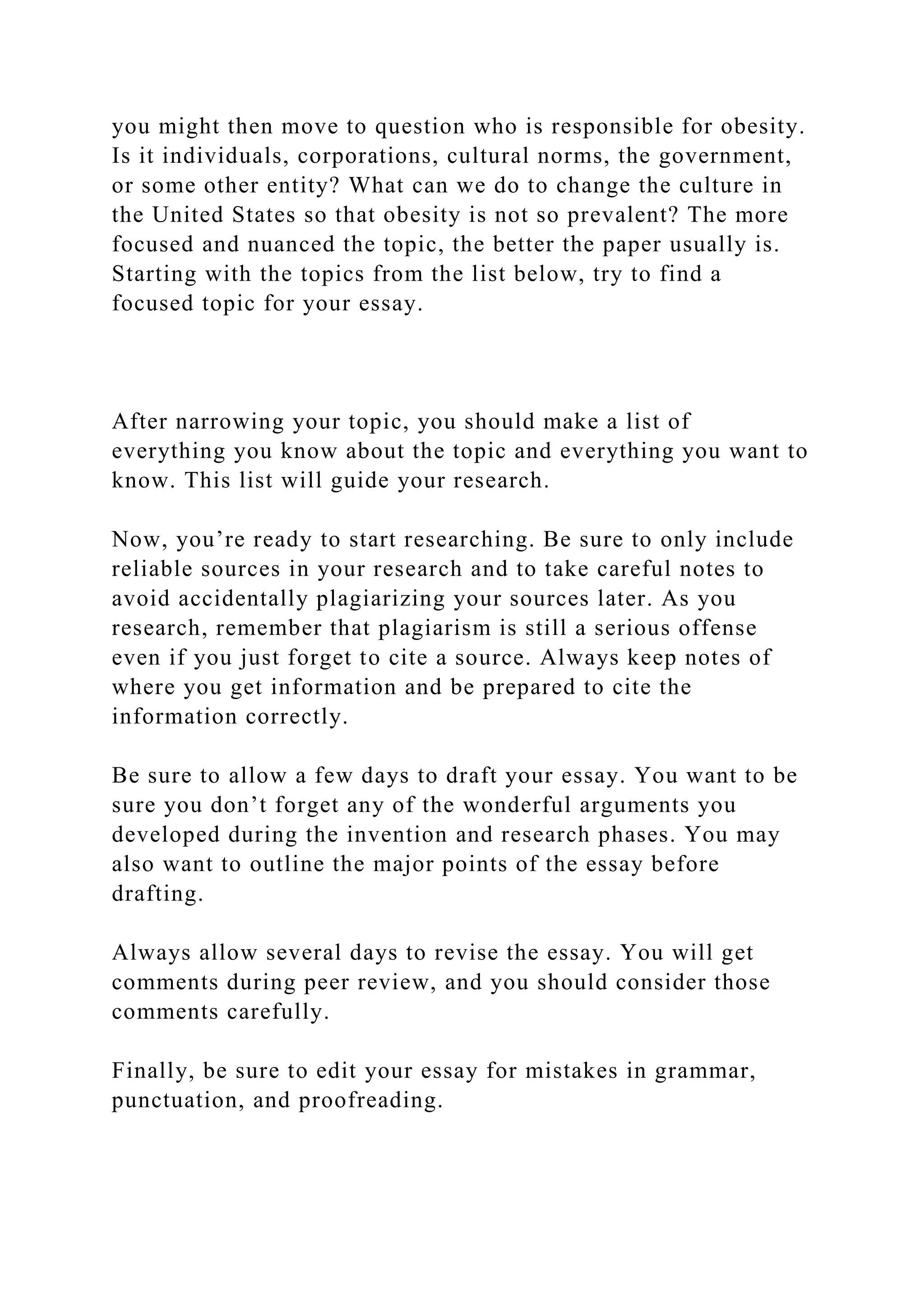you might then move to question who is responsible for obesity.
Is it individuals, corporations, cultural norms, the government,
or some other entity? What can we do to change the culture in
the United States so that obesity is not so prevalent? The more
focused and nuanced the topic, the better the paper usually is.
Starting with the topics from the list below, try to find a
focused topic for your essay.
After narrowing your topic, you should make a list of
everything you know about the topic and everything you want to
know. This list will guide your research.
Now, you’re ready to start researching. Be sure to only include
reliable sources in your research and to take careful notes to
avoid accidentally plagiarizing your sources later. As you
research, remember that plagiarism is still a serious offense
even if you just forget to cite a source. Always keep notes of
where you get information and be prepared to cite the
information correctly.
Be sure to allow a few days to draft your essay. You want to be
sure you don’t forget any of the wonderful arguments you
developed during the invention and research phases. You may
also want to outline the major points of the essay before
drafting.
Always allow several days to revise the essay. You will get
comments during peer review, and you should consider those
comments carefully.
Finally, be sure to edit your essay for mistakes in grammar,
punctuation, and proofreading.
 