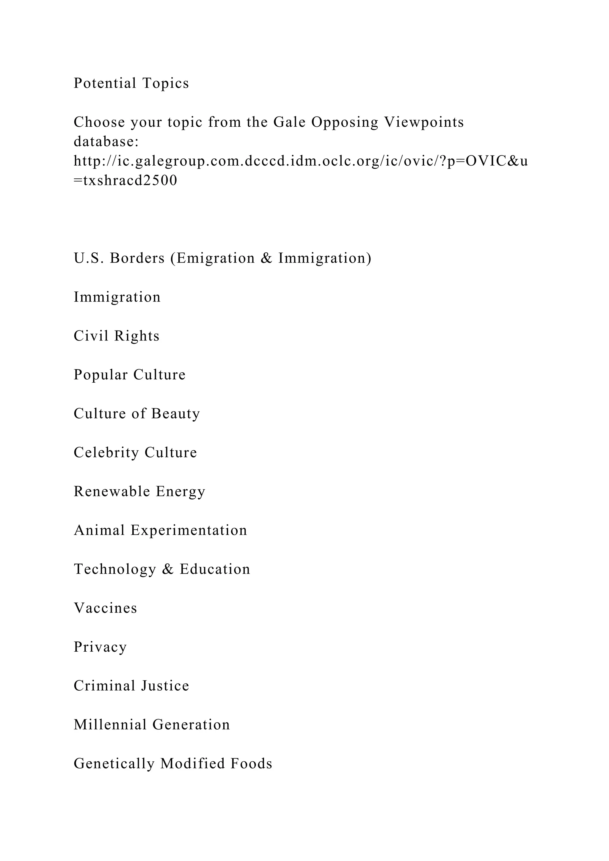 Potential Topics
Choose your topic from the Gale Opposing Viewpoints
database:
http://ic.galegroup.com.dcccd.idm.oclc.org/ic/ovic/?p=OVIC&u
=txshracd2500
U.S. Borders (Emigration & Immigration)
Immigration
Civil Rights
Popular Culture
Culture of Beauty
Celebrity Culture
Renewable Energy
Animal Experimentation
Technology & Education
Vaccines
Privacy
Criminal Justice
Millennial Generation
Genetically Modified Foods
 