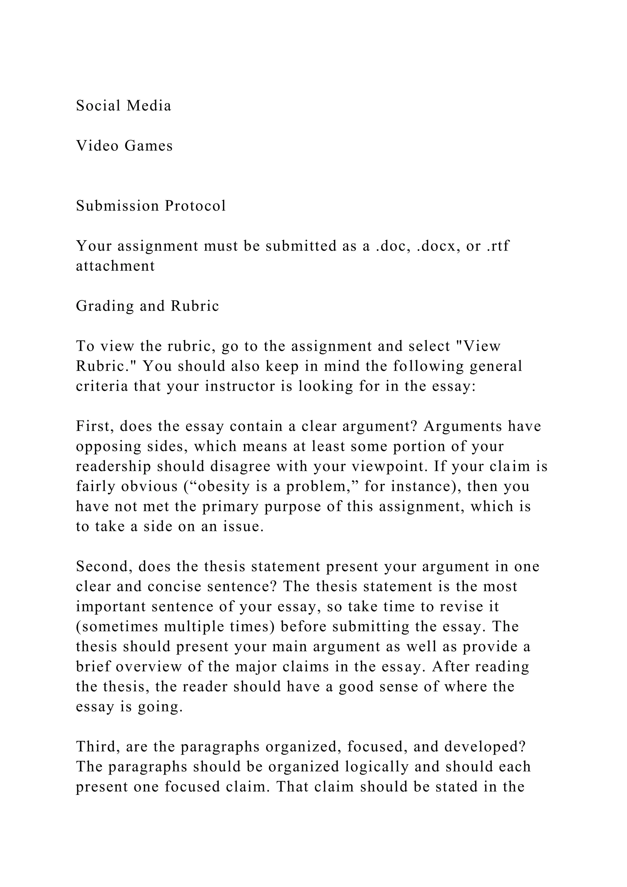 Social Media
Video Games
Submission Protocol
Your assignment must be submitted as a .doc, .docx, or .rtf
attachment
Grading and Rubric
To view the rubric, go to the assignment and select "View
Rubric." You should also keep in mind the following general
criteria that your instructor is looking for in the essay:
First, does the essay contain a clear argument? Arguments have
opposing sides, which means at least some portion of your
readership should disagree with your viewpoint. If your claim is
fairly obvious (“obesity is a problem,” for instance), then you
have not met the primary purpose of this assignment, which is
to take a side on an issue.
Second, does the thesis statement present your argument in one
clear and concise sentence? The thesis statement is the most
important sentence of your essay, so take time to revise it
(sometimes multiple times) before submitting the essay. The
thesis should present your main argument as well as provide a
brief overview of the major claims in the essay. After reading
the thesis, the reader should have a good sense of where the
essay is going.
Third, are the paragraphs organized, focused, and developed?
The paragraphs should be organized logically and should each
present one focused claim. That claim should be stated in the
 
