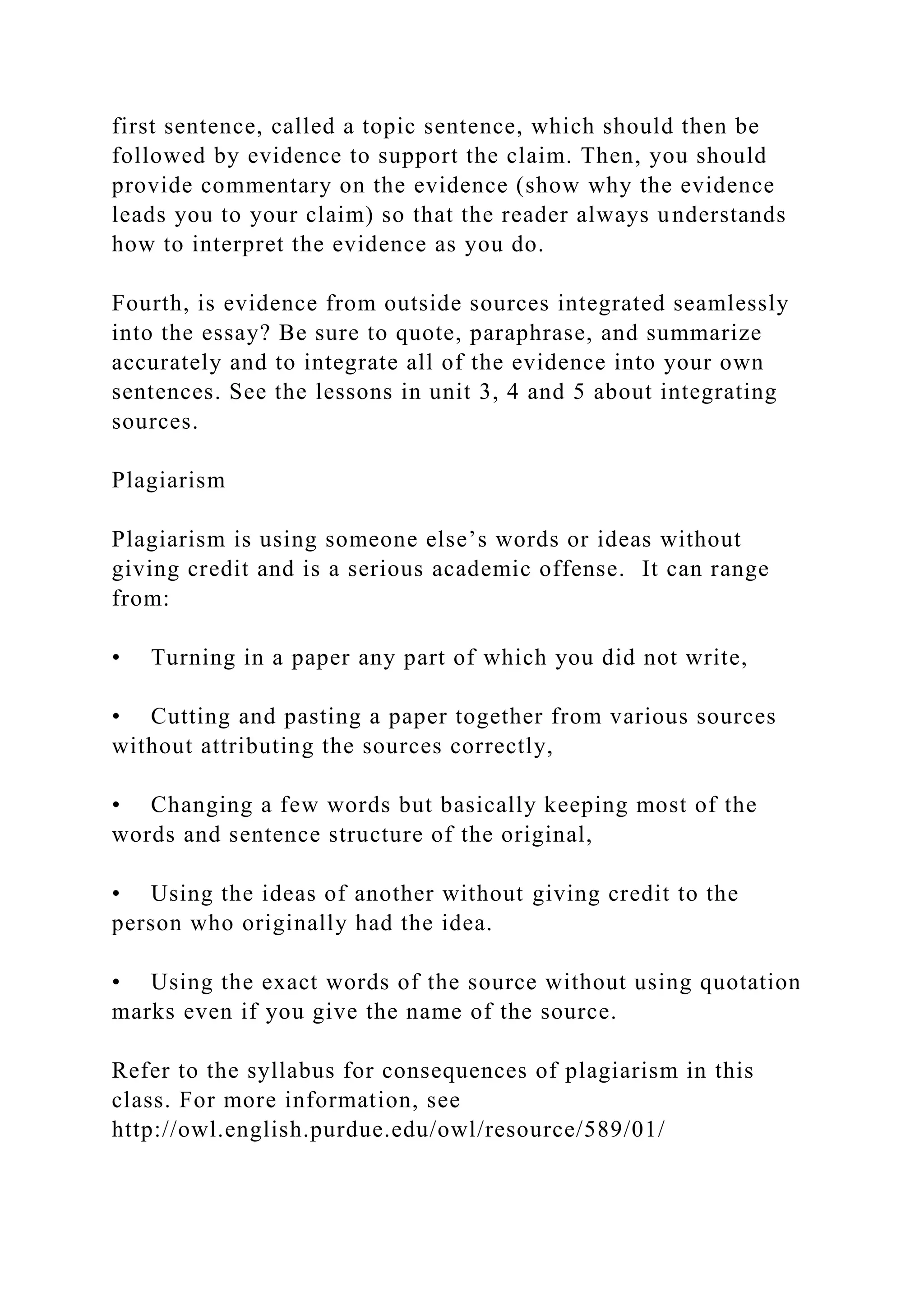 first sentence, called a topic sentence, which should then be
followed by evidence to support the claim. Then, you should
provide commentary on the evidence (show why the evidence
leads you to your claim) so that the reader always understands
how to interpret the evidence as you do.
Fourth, is evidence from outside sources integrated seamlessly
into the essay? Be sure to quote, paraphrase, and summarize
accurately and to integrate all of the evidence into your own
sentences. See the lessons in unit 3, 4 and 5 about integrating
sources.
Plagiarism
Plagiarism is using someone else’s words or ideas without
giving credit and is a serious academic offense. It can range
from:
• Turning in a paper any part of which you did not write,
• Cutting and pasting a paper together from various sources
without attributing the sources correctly,
• Changing a few words but basically keeping most of the
words and sentence structure of the original,
• Using the ideas of another without giving credit to the
person who originally had the idea.
• Using the exact words of the source without using quotation
marks even if you give the name of the source.
Refer to the syllabus for consequences of plagiarism in this
class. For more information, see
http://owl.english.purdue.edu/owl/resource/589/01/
 