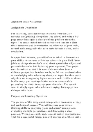 Argument Essay Assignment
Assignment Description
For this essay, you should choose a topic from the Gale
resource on Opposing Viewpoints (see below) and write a 4-5
page essay that argues a clearly defined position about that
topic. The essay should have an introduction that has a clear
thesis statement and demonstrates the relevance of your topic,
several body paragraphs that each make focused claims, and a
conclusion.
In upper level courses, you will often be asked to demonstrate
your ability to converse with other scholars in your field. Your
job is to change the reader’s mind about a particular subject and
persuade the reader into believing your argument. Your paper
must be written so that it is accessible to readers from a
different perspective. In other words, be fair and unbiased when
acknowledging what others say about your topic, but then prove
why they are wrong using logical reasons and credible evidence.
In this essay, you must synthesize various sources while
persuading the reader to accept your viewpoint. You do not
want to simply report what others are saying, but engage in a
dialogue with them.
Purpose and Learning Objectives
The purpose of this assignment is to practice persuasive writing
and synthesis of sources. You will increase your critical
thinking skills by analyzing yours and others’ assumptions,
evaluating multiple perspectives, and developing a clear
position. Writing, research, and eloquent written expression are
vital for a successful future. You will express all of these skills
 