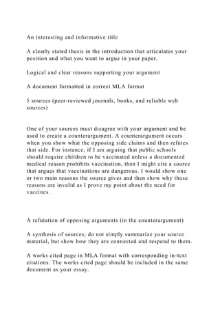 An interesting and informative title
A clearly stated thesis in the introduction that articulates your
position and what you want to argue in your paper.
Logical and clear reasons supporting your argument
A document formatted in correct MLA format
5 sources (peer-reviewed journals, books, and reliable web
sources)
One of your sources must disagree with your argument and be
used to create a counterargument. A counterargument occurs
when you show what the opposing side claims and then refutes
that side. For instance, if I am arguing that public schools
should require children to be vaccinated unless a documented
medical reason prohibits vaccination, then I might cite a source
that argues that vaccinations are dangerous. I would show one
or two main reasons the source gives and then show why those
reasons are invalid as I prove my point about the need for
vaccines.
A refutation of opposing arguments (in the counterargument)
A synthesis of sources; do not simply summarize your source
material, but show how they are connected and respond to them.
A works cited page in MLA format with corresponding in-text
citations. The works cited page should be included in the same
document as your essay.
 