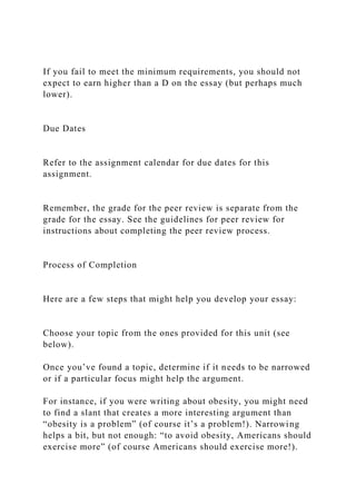 If you fail to meet the minimum requirements, you should not
expect to earn higher than a D on the essay (but perhaps much
lower).
Due Dates
Refer to the assignment calendar for due dates for this
assignment.
Remember, the grade for the peer review is separate from the
grade for the essay. See the guidelines for peer review for
instructions about completing the peer review process.
Process of Completion
Here are a few steps that might help you develop your essay:
Choose your topic from the ones provided for this unit (see
below).
Once you’ve found a topic, determine if it needs to be narrowed
or if a particular focus might help the argument.
For instance, if you were writing about obesity, you might need
to find a slant that creates a more interesting argument than
“obesity is a problem” (of course it’s a problem!). Narrowing
helps a bit, but not enough: “to avoid obesity, Americans should
exercise more” (of course Americans should exercise more!).
 