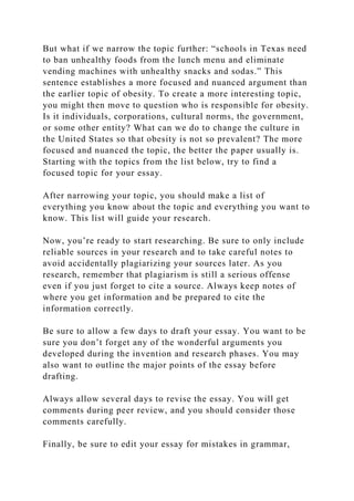 But what if we narrow the topic further: “schools in Texas need
to ban unhealthy foods from the lunch menu and eliminate
vending machines with unhealthy snacks and sodas.” This
sentence establishes a more focused and nuanced argument than
the earlier topic of obesity. To create a more interesting topic,
you might then move to question who is responsible for obesity.
Is it individuals, corporations, cultural norms, the government,
or some other entity? What can we do to change the culture in
the United States so that obesity is not so prevalent? The more
focused and nuanced the topic, the better the paper usually is.
Starting with the topics from the list below, try to find a
focused topic for your essay.
After narrowing your topic, you should make a list of
everything you know about the topic and everything you want to
know. This list will guide your research.
Now, you’re ready to start researching. Be sure to only include
reliable sources in your research and to take careful notes to
avoid accidentally plagiarizing your sources later. As you
research, remember that plagiarism is still a serious offense
even if you just forget to cite a source. Always keep notes of
where you get information and be prepared to cite the
information correctly.
Be sure to allow a few days to draft your essay. You want to be
sure you don’t forget any of the wonderful arguments you
developed during the invention and research phases. You may
also want to outline the major points of the essay before
drafting.
Always allow several days to revise the essay. You will get
comments during peer review, and you should consider those
comments carefully.
Finally, be sure to edit your essay for mistakes in grammar,
 