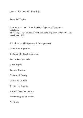 punctuation, and proofreading.
Potential Topics
Choose your topic from the Gale Opposing Viewpoints
database:
http://ic.galegroup.com.dcccd.idm.oclc.org/ic/ovic/?p=OVIC&u
=txshracd2500
U.S. Borders (Emigration & Immigration)
Cuba & Immigration
Children of illegal immigrants
Public Transportation
Civil Rights
Popular Culture
Culture of Beauty
Celebrity Culture
Renewable Energy
Animal Experimentation
Technology & Education
Vaccines
 