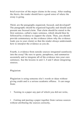 brief overview of the major claims in the essay. After reading
the thesis, the reader should have a good sense of where the
essay is going.
Third, are the paragraphs organized, focused, and developed?
The paragraphs should be organized logically and should each
present one focused claim. That claim should be stated in the
first sentence, called a topic sentence, which should then be
followed by evidence to support the claim. Then, you should
provide commentary on the evidence (show why the evidence
leads you to your claim) so that the reader always understands
how to interpret the evidence as you do.
Fourth, is evidence from outside sources integrated seamlessly
into the essay? Be sure to quote, paraphrase, and summarize
accurately and to integrate all of the evidence into your own
sentences. See the lessons in unit 3, 4 and 5 about integrating
sources.
Plagiarism
Plagiarism is using someone else’s words or ideas without
giving credit and is a serious academic offense. It can range
from:
• Turning in a paper any part of which you did not write,
• Cutting and pasting a paper together from various sources
without attributing the sources correctly,
 