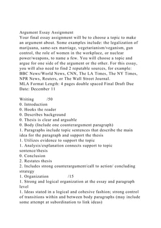 Argument Essay Assignment
Your final essay assignment will be to choose a topic to make
an argument about. Some examples include: the legalization of
marijuana, same-sex marriage, vegetarianism/veganism, gun
control, the role of women in the workplace, or nuclear
power/weapons, to name a few. You will choose a topic and
argue for one side of the argument or the other. For this essay,
you will also need to find 2 reputable sources, for example:
BBC News/World News, CNN, The LA Times, The NY Times,
NPR News, Reuters, or The Wall Street Journal.
MLA Format Length: 4 pages double spaced Final Draft Due
Date: December 11
Writing /50
0. Introduction
0. Hooks the reader
0. Describes background
0. Thesis is clear and arguable
0. Body (Include one counterargument paragraph)
1. Paragraphs include topic sentences that describe the main
idea for the paragraph and support the thesis
1. Utilizes evidence to support the topic
1. Analysis/explanation connects support to topic
sentence/thesis
0. Conclusion
2. Restates thesis
2. Includes strong counterargument/call to action/ concluding
strategy
1. Organization /15
1. Strong and logical organization at the essay and paragraph
level
1. Ideas stated in a logical and cohesive fashion; strong control
of transitions within and between body paragraphs (may include
some attempt at subordination to link ideas)
 