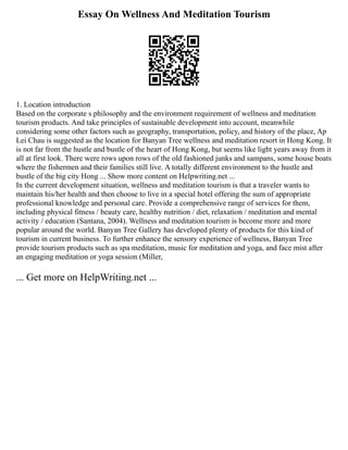 Essay On Wellness And Meditation Tourism
1. Location introduction
Based on the corporate s philosophy and the environment requirement of wellness and meditation
tourism products. And take principles of sustainable development into account, meanwhile
considering some other factors such as geography, transportation, policy, and history of the place, Ap
Lei Chau is suggested as the location for Banyan Tree wellness and meditation resort in Hong Kong. It
is not far from the hustle and bustle of the heart of Hong Kong, but seems like light years away from it
all at first look. There were rows upon rows of the old fashioned junks and sampans, some house boats
where the fishermen and their families still live. A totally different environment to the hustle and
bustle of the big city Hong ... Show more content on Helpwriting.net ...
In the current development situation, wellness and meditation tourism is that a traveler wants to
maintain his/her health and then choose to live in a special hotel offering the sum of appropriate
professional knowledge and personal care. Provide a comprehensive range of services for them,
including physical fitness / beauty care, healthy nutrition / diet, relaxation / meditation and mental
activity / education (Santana, 2004). Wellness and meditation tourism is become more and more
popular around the world. Banyan Tree Gallery has developed plenty of products for this kind of
tourism in current business. To further enhance the sensory experience of wellness, Banyan Tree
provide tourism products such as spa meditation, music for meditation and yoga, and face mist after
an engaging meditation or yoga session (Miller,
... Get more on HelpWriting.net ...
 