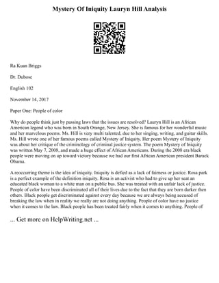 Mystery Of Iniquity Lauryn Hill Analysis
Ra Kuan Briggs
Dr. Dubose
English 102
November 14, 2017
Paper One: People of color
Why do people think just by passing laws that the issues are resolved? Lauryn Hill is an African
American legend who was born in South Orange, New Jersey. She is famous for her wonderful music
and her marvelous poems. Ms. Hill is very multi talented, due to her singing, writing, and guitar skills.
Ms. Hill wrote one of her famous poems called Mystery of Iniquity. Her poem Mystery of Iniquity
was about her critique of the criminology of criminal justice system. The poem Mystery of Iniquity
was written May 7, 2008, and made a huge effect of African Americans. During the 2008 era black
people were moving on up toward victory because we had our first African American president Barack
Obama.
A reoccurring theme is the idea of iniquity. Iniquity is defied as a lack of fairness or justice. Rosa park
is a perfect example of the definition iniquity. Rosa is an activist who had to give up her seat an
educated black woman to a white man on a public bus. She was treated with an unfair lack of justice.
People of color have been discriminated all of their lives due to the fact that they are born darker then
others. Black people get discriminated against every day because we are always being accused of
breaking the law when in reality we really are not doing anything. People of color have no justice
when it comes to the law. Black people has been treated fairly when it comes to anything. People of
... Get more on HelpWriting.net ...
 