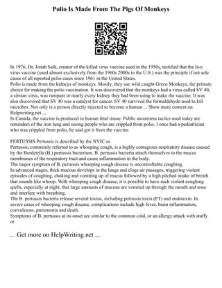 Polio Is Made From The Pigs Of Monkeys
In 1976, Dr. Jonah Salk, creator of the killed virus vaccine used in the 1950s, testified that the live
virus vaccine (used almost exclusively from the 1960s 2000s in the U.S.) was the principle if not sole
cause of all reported polio cases since 1961 in the United States.
Polio is made from the kidneys of monkeys. Mostly, they use wild caught Green Monkeys, the primate
choice for making the polio vaccination. It was discovered that the monkeys had a virus called SV 40,
a simian virus, was rampant in nearly every kidney they had been using to make the vaccine. It was
also discovered that SV 40 was a catalyst for cancer. SV 40 survived the formaldehyde used to kill
microbes. Not only is a person directly injected to become a human ... Show more content on
Helpwriting.net ...
In Canada, the vaccine is produced in human fetal tissue. Public awareness tactics used today are
reminders of the iron lung and seeing people who are crippled from polio. I once had a pediatrician
who was crippled from polio, he said got it from the vaccine.
PERTUSSIS Pertussis is described by the NVIC as
Pertussis, commonly referred to as whooping cough, is a highly contagious respiratory disease caused
by the Bordetella (B.) pertussis bacterium. B. pertussis bacteria attach themselves to the mucus
membranes of the respiratory tract and cause inflammation in the body.
The major symptom of B. pertussis whooping cough disease is uncontrollable coughing.
In advanced stages, thick mucous develops in the lungs and clogs air passages, triggering violent
episodes of coughing, choking and vomiting up of mucus followed by a high pitched intake of breath
that sounds like whoop. With whooping cough disease, it is possible to have such violent coughing
spells, especially at night, that large amounts of mucous are vomited up through the mouth and nose
and interfere with breathing.
The B. pertussis bacteria release several toxins, including pertussis toxin (PT) and endotoxin. In
severe cases of whooping cough disease, complications include high fever, brain inflammation,
convulsions, pneumonia and death.
Symptoms of B. pertussis at its onset are similar to the common cold, or an allergy attack with stuffy
or
... Get more on HelpWriting.net ...
 