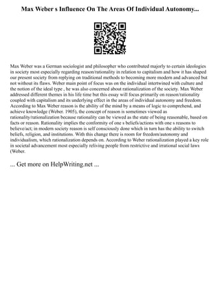 Max Weber s Influence On The Areas Of Individual Autonomy...
Max Weber was a German sociologist and philosopher who contributed majorly to certain ideologies
in society most especially regarding reason/rationality in relation to capitalism and how it has shaped
our present society from replying on traditional methods to becoming more modern and advanced but
not without its flaws. Weber main point of focus was on the individual intertwined with culture and
the notion of the ideal type , he was also concerned about rationalization of the society. Max Weber
addressed different themes in his life time but this essay will focus primarily on reason/rationality
coupled with capitalism and its underlying effect in the areas of individual autonomy and freedom.
According to Max Weber reason is the ability of the mind by a means of logic to comprehend, and
achieve knowledge (Weber. 1905), the concept of reason is sometimes viewed as
rationality/rationalization because rationality can be viewed as the state of being reasonable, based on
facts or reason. Rationality implies the conformity of one s beliefs/actions with one s reasons to
believe/act; in modern society reason is self consciously done which in turn has the ability to switch
beliefs, religion, and institutions. With this change there is room for freedom/autonomy and
individualism, which rationalization depends on. According to Weber rationalization played a key role
in societal advancement most especially reliving people from restrictive and irrational social laws
(Weber.
... Get more on HelpWriting.net ...
 