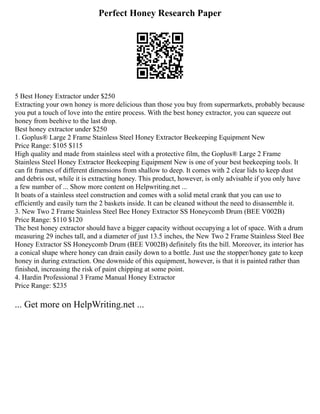 Perfect Honey Research Paper
5 Best Honey Extractor under $250
Extracting your own honey is more delicious than those you buy from supermarkets, probably because
you put a touch of love into the entire process. With the best honey extractor, you can squeeze out
honey from beehive to the last drop.
Best honey extractor under $250
1. Goplus® Large 2 Frame Stainless Steel Honey Extractor Beekeeping Equipment New
Price Range: $105 $115
High quality and made from stainless steel with a protective film, the Goplus® Large 2 Frame
Stainless Steel Honey Extractor Beekeeping Equipment New is one of your best beekeeping tools. It
can fit frames of different dimensions from shallow to deep. It comes with 2 clear lids to keep dust
and debris out, while it is extracting honey. This product, however, is only advisable if you only have
a few number of ... Show more content on Helpwriting.net ...
It boats of a stainless steel construction and comes with a solid metal crank that you can use to
efficiently and easily turn the 2 baskets inside. It can be cleaned without the need to disassemble it.
3. New Two 2 Frame Stainless Steel Bee Honey Extractor SS Honeycomb Drum (BEE V002B)
Price Range: $110 $120
The best honey extractor should have a bigger capacity without occupying a lot of space. With a drum
measuring 29 inches tall, and a diameter of just 13.5 inches, the New Two 2 Frame Stainless Steel Bee
Honey Extractor SS Honeycomb Drum (BEE V002B) definitely fits the bill. Moreover, its interior has
a conical shape where honey can drain easily down to a bottle. Just use the stopper/honey gate to keep
honey in during extraction. One downside of this equipment, however, is that it is painted rather than
finished, increasing the risk of paint chipping at some point.
4. Hardin Professional 3 Frame Manual Honey Extractor
Price Range: $235
... Get more on HelpWriting.net ...
 