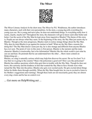 The Mixer
The Mixer Literary Analysis In the short story The Mixer by P.G. Wodehouse, the author introduces
many characters, each with their own personalities. In the story, a young dog tells everything his
young eyes see. He is young and naive plus, he does not understand things. Is everything really how it
seems, maybe, maybe not? Throughout the story, the characters will get to know each other better and
better. Can the secret of the Shy Man be kept away from inquisitive Blackie? The theme of this story
is, People are not always what they seem. In the beginning of the story, the Shy Man just seems shy to
Blackie. Though as the story progresses, Blackie starts to notice strange things about the Shy Man.
Why does he train Blackie to go against his instinct to bark? What are the Shy Man s reasons for
doing this? The Shy Man doesn t seem just shy, he is also strange and different from anyone Blackie
has ever seen. The point of view in this story is first person. Blackie is the narrator and the main
character. Blackie is trustworthy, but is his information? Blackie like the whole world is just what he
can see and hear. He pretends that he can understand how the other ... Show more content on
Helpwriting.net ...
Blackie, as a dog is naturally curious which may help him discover his secret. Do we live here? Is it
true that we re going to the country? Wasn t the policeman a good sort? Don t you like policeman?
Blackie has endless questions which often gets him in trouble with the Shy Man. Though he does not
know, this curiosity and the kindness in him that wanted the Shy Man to have friends were what
turned the Shy Man into the police. Blackie also gets over excited easily. He gets excited about things
before he thinks them through carefully. When the Shy Man bought him, he was to excited to listen to
his Mother s suggestions and warnings. Though these traits are not necessarily good, they are almost
every dog s traits and he has no control over
... Get more on HelpWriting.net ...
 