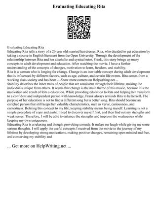 Evaluating Educating Rita
Evaluating Educating Rita
Educating Rita tells a story of a 26 year old married hairdresser, Rita, who decided to get education by
taking a course in English literature from the Open University. Through the development of the
relationship between Rita and her alcoholic and cynical tutor, Frank, this story brings up many
concepts in adult development and education. After watching the movie, I have a further
understanding of the concepts of changes, motivation to learn, freedom, and stability.
Rita is a woman who is longing for change. Change is an inevitable concept during adult development
that is influenced by different factors, such as age, culture, and certain life events. Rita comes from a
working class society and has been ... Show more content on Helpwriting.net ...
Stability describes the inner traits of people that are consistent through their lifetime, making the
individuals unique from others. It seems that change is the main theme of this movie, because it is the
motivation and result of Rita s education. While providing education to Rita and helping her transform
to a confident and independent person with knowledge, Frank always reminds Rita to be herself. The
purpose of her education is not to find a different song but a better song. Rita should become an
enriched person that still keeps her valuable characteristics, such as verve, curiousness, and
earnestness. Relating this concept to my life, keeping stability means being myself. Learning is not a
simple procedure of copy and paste. I need to discover myself first, and then find out my strengths and
weaknesses. Therefore, I will be able to enhance the strengths and improve the weaknesses while
keeping my own uniqueness.
Educating Rita is a relaxing and thought provoking comedy. It makes me laugh while giving me some
serious thoughts. I will apply the useful concepts I received from the movie to the journey of my
lifetime by developing strong motivations, making positive changes, remaining open minded and free,
and conserving my stability and
... Get more on HelpWriting.net ...
 
