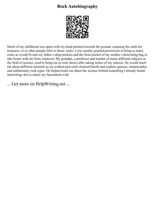 Rock Autobiography
Much of my childhood was spent with my head pointed towards the ground, scanning the earth for
treasures, or as other people refer to them: rocks. I was usually granted permission to bring as many
rocks as would fit into my father s deep pockets and the front pocket of my mother s drawstring bag to
take home with me from whatever. My grandpa, a professor and teacher of many different subjects in
the field of science, used to bring me to rock shows after taking notice of my interest. He would teach
me about different minerals as we walked past each cluttered booth and explain igneous, metamorphic
and sedimentary rock types. He helped teach me about the science behind something I already found
interesting; this is where my fascination with
... Get more on HelpWriting.net ...
 