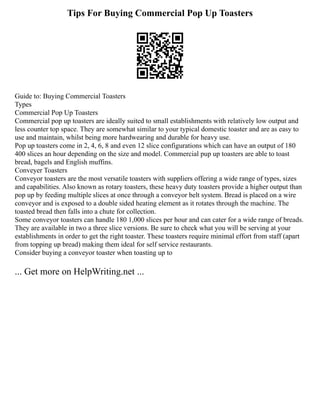 Tips For Buying Commercial Pop Up Toasters
Guide to: Buying Commercial Toasters
Types
Commercial Pop Up Toasters
Commercial pop up toasters are ideally suited to small establishments with relatively low output and
less counter top space. They are somewhat similar to your typical domestic toaster and are as easy to
use and maintain, whilst being more hardwearing and durable for heavy use.
Pop up toasters come in 2, 4, 6, 8 and even 12 slice configurations which can have an output of 180
400 slices an hour depending on the size and model. Commercial pup up toasters are able to toast
bread, bagels and English muffins.
Conveyer Toasters
Conveyor toasters are the most versatile toasters with suppliers offering a wide range of types, sizes
and capabilities. Also known as rotary toasters, these heavy duty toasters provide a higher output than
pop up by feeding multiple slices at once through a conveyor belt system. Bread is placed on a wire
conveyor and is exposed to a double sided heating element as it rotates through the machine. The
toasted bread then falls into a chute for collection.
Some conveyor toasters can handle 180 1,000 slices per hour and can cater for a wide range of breads.
They are available in two a three slice versions. Be sure to check what you will be serving at your
establishments in order to get the right toaster. These toasters require minimal effort from staff (apart
from topping up bread) making them ideal for self service restaurants.
Consider buying a conveyor toaster when toasting up to
... Get more on HelpWriting.net ...
 