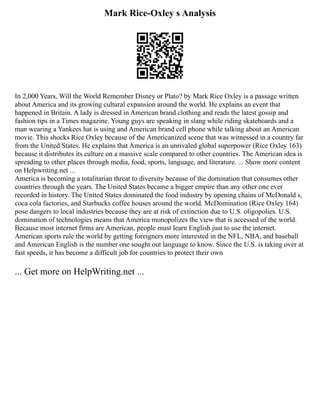 Mark Rice-Oxley s Analysis
In 2,000 Years, Will the World Remember Disney or Plato? by Mark Rice Oxley is a passage written
about America and its growing cultural expansion around the world. He explains an event that
happened in Britain. A lady is dressed in American brand clothing and reads the latest gossip and
fashion tips in a Times magazine. Young guys are speaking in slang while riding skateboards and a
man wearing a Yankees hat is using and American brand cell phone while talking about an American
movie. This shocks Rice Oxley because of the Americanized scene that was witnessed in a country far
from the United States. He explains that America is an unrivaled global superpower (Rice Oxley 163)
because it distributes its culture on a massive scale compared to other countries. The American idea is
spreading to other places through media, food, sports, language, and literature. ... Show more content
on Helpwriting.net ...
America is becoming a totalitarian threat to diversity because of the domination that consumes other
countries through the years. The United States became a bigger empire than any other one ever
recorded in history. The United States dominated the food industry by opening chains of McDonald s,
coca cola factories, and Starbucks coffee houses around the world. McDomination (Rice Oxley 164)
pose dangers to local industries because they are at risk of extinction due to U.S. oligopolies. U.S.
domination of technologies means that America monopolizes the view that is accessed of the world.
Because most internet firms are American, people must learn English just to use the internet.
American sports rule the world by getting foreigners more interested in the NFL, NBA, and baseball
and American English is the number one sought out language to know. Since the U.S. is taking over at
fast speeds, it has become a difficult job for countries to protect their own
... Get more on HelpWriting.net ...
 