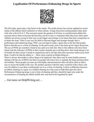 Legalization Of Performance-Enhancing Drugs In Sports
The life today, sports play a big factor in the media. The media always has society updated on social
media of the athletes latest statement or where abouts. A huge discussion among people today deals
with who is the G.O.A.T. This acronym means the greatest of all time, to a professional athlete this
acronym drives them to become the best they can be to leave a statement when they leave their sport.
Athletes are always trying to find ways to get bigger and stronger to be better than their competitors or
to better the team. There is one way for them to become bigger and stronger though, that is
performance and enhancing drugs. PED s are not legal in today s sports due to the fact that people
believe that this act is a form of cheating. In the past twenty years it has been up for major discussion.
The use of PEDs are somehow found in any sport you look into. Due to this athletes who have been
found with the influence of PEDs in their system instantly get a red flag above their head and get a lot
of trouble for their action. It leads to suspensions and it can take their past successes stolen away from
them. Could it be that the athlete is ... Show more content on Helpwriting.net ...
There is always downsides to allow drugs to be legalized. Sure there may be some health concerns
dealing with the use of PEDs, but there are people who know how to regulate the drug and keep them
safe healthy. These people can team up with highly educated doctors that will allow them to find a
way to secure the health of the user. Yet another question with this topic would be if they find a safe
way for athletes to use them would people see it as a form of cheating. Is there a difference between
an athlete cheating in a game or a student cheating on a big exam to help them pass the class?
Performance Enhancing drugs is not a form of cheating and they should be legal only under the
circumstances of keeping the athlete health safe, and need to be regulated by sport
... Get more on HelpWriting.net ...
 