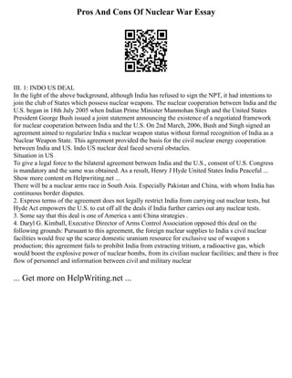 Pros And Cons Of Nuclear War Essay
III. 1: INDO US DEAL
In the light of the above background, although India has refused to sign the NPT, it had intentions to
join the club of States which possess nuclear weapons. The nuclear cooperation between India and the
U.S. began in 18th July 2005 when Indian Prime Minister Manmohan Singh and the United States
President George Bush issued a joint statement announcing the existence of a negotiated framework
for nuclear cooperation between India and the U.S. On 2nd March, 2006, Bush and Singh signed an
agreement aimed to regularize India s nuclear weapon status without formal recognition of India as a
Nuclear Weapon State. This agreement provided the basis for the civil nuclear energy cooperation
between India and US. Indo US nuclear deal faced several obstacles.
Situation in US
To give a legal force to the bilateral agreement between India and the U.S., consent of U.S. Congress
is mandatory and the same was obtained. As a result, Henry J Hyde United States India Peaceful ...
Show more content on Helpwriting.net ...
There will be a nuclear arms race in South Asia. Especially Pakistan and China, with whom India has
continuous border disputes.
2. Express terms of the agreement does not legally restrict India from carrying out nuclear tests, but
Hyde Act empowers the U.S. to cut off all the deals if India further carries out any nuclear tests.
3. Some say that this deal is one of America s anti China strategies .
4. Daryl G. Kimball, Executive Director of Arms Control Association opposed this deal on the
following grounds: Pursuant to this agreement, the foreign nuclear supplies to India s civil nuclear
facilities would free up the scarce domestic uranium resource for exclusive use of weapon s
production; this agreement fails to prohibit India from extracting tritium, a radioactive gas, which
would boost the explosive power of nuclear bombs, from its civilian nuclear facilities; and there is free
flow of personnel and information between civil and military nuclear
... Get more on HelpWriting.net ...
 