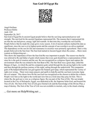 Sun God Of Egypt Ra
Angel Orellana
Professor Robin
Anth 1102
September 26, 2017
Sun God of Egypt Ra In ancient Egypt people believe that the sun king represented power and
strength. The sun God for the ancient Egyptians represented life. The reasons that it represented life
are that the sun had power, energy, light and warmth. At that time they worship the sun God Ra.
People believe that he made the crops grow every season. A lot of ancient cultures marked the date as
significant, since the sun is at its highest point and the concept of sun worship is as old as mankind.
The dependence on the sun for life and sustenance in societies were primarily agricultural. That is why
people believed in the Sun God. The Sun God started in Ancient Egypt where Ra comes ... Show more
content on Helpwriting.net ...
This shows the importance of how the Sun God Ra was important to people. The reason was that he
was referred to Re and father of gods which means that every god should have a representation of him
since he is the god of creation and the sun. Ra was recognized as a religious figure and capture the
environment when Ra was related to the Sun Boat of Ra. The Sun Boat was a great ship, called the
Barque of Ages , in which Ra and his companion gods sailed through the sky giving light to the world
and then through the perilous journey of the night, sailing through the underworld. The companion
gods of Ra helped defend the sun god against the Serpent god Apep, which represented the victory of
right over wrong... There were many prayers and spells to help Ra and the sun boat overcome Apep
the evil serpent . This shows how Ra the sun God was recognized as the chosen to defeat the evilness.
People view him as the light to the world and view him as a God since they pray for him. This is
where Ra, the god sun is view as a religious figure. Ra was part of the Tree of life. The sun temple
located in the City of Heliopolis, Egypt, was dedicated to Ra, the Supreme Solar God, and housed the
Tree of Life. The fruit of the Tree of Life gave Eternal Life and the Knowledge of the Divine Plan, a
map of destiny. The fruit of the Tree of Life was not available to mortals, only in the rituals relating
... Get more on HelpWriting.net ...
 