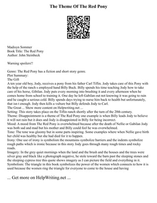 The Theme Of The Red Pony
Madisyn Sommer
Book Title: The Red Pony
Author: John Steinbeck
Warning spoilers!!
Genre: The Red Pony has a fiction and short story genre.
Plot Summary:
The Gift
A ten year old boy, Jody, receives a pony from his father Carl Tiflin. Jody takes care of this Pony with
the help of the ranch s employed hand Billy Buck. Billy spends his time teaching Jody how to take
care of his horse, Gibilan. Jody puts every morning into brushing it and every afternoon when he
comes home from school to training it. One day he left Gabilan out not knowing it was going to rain
and he caught a serious cold. Billy spends days trying to nurse him back to health but unfortunately,
that isn t enough. Jody then kills a vulture but Billy defends Jody to Carl.
The Great ... Show more content on Helpwriting.net ...
Setting: This story takes place on the Tiflin ranch shortly after the turn of the 20th century.
Theme: Disappointment is a theme of The Red Pony one example is when Billy leads Jody to believe
it will not rain but it does and Jody is disappointed in Billy for being incorrect.
Mood: A mood from The Red Pony is overwhelmed because after the death of Nellie or Gabilan Jody
was both sad and mad but his mother and Billy could feel he was overwhelmed.
Tone: The tone was gloomy but in some parts inspiring. Some examples where when Nellie gave birth
her child was healthy but she had died for it to happen.
Irony: One use of irony is symbolism the mountains symbolize barriers and the indents symbolize
rough paths which is ironic because in this story Jody goes through many rough times and rocky
roads.
Imagery: In the grey quiet mornings when the land and the brush and the houses and the trees were
silver gray and black like a photograph negative, he stole toward the barn past the sleeping stones and
the sleeping cypress tree this quote shows imagery as I can picture the field and everything in it.
Symbolism: The triangle in this book symbolizes the power of the women which connects to how it is
used because the women ring the triangle for everyone to come to the house and having
... Get more on HelpWriting.net ...
 