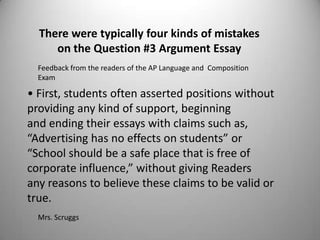 There were typically four kinds of mistakes
     on the Question #3 Argument Essay
  Feedback from the readers of the AP Language and Composition
  Exam

• First, students often asserted positions without
providing any kind of support, beginning
and ending their essays with claims such as,
“Advertising has no effects on students” or
“School should be a safe place that is free of
corporate influence,” without giving Readers
any reasons to believe these claims to be valid or
true.
  Mrs. Scruggs
 