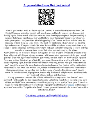 Argumentative Essay On Gun Control
What is gun control? Who is affected by Gun Control? Why should someone care about Gun
Control? Imagine going to a concert with your friends and family, you guys are laughing and
having a good time when all of sudden someone starts shooting up the place. Are you thinking to
yourself that if guns were banned this wouldn't have never happened? Or are you wishing you
had a gun to protect everyone from what is happening? Gun Control has been an issue since the
beginning of time, there are some people who think we need it and others who say we have the
right to bear arms. With gun control a lot more lives could be saved and people won't have to be
scared of a mass shootings happening somewhere. Kids can feel safe when going to school and they
won't have to worry about one of their class mates shooting up the school.
Gun Control is a set of laws or policies that regulate the sale or use of firearms by civilians. Guns
have a high rate of killing or injuring someone, which makes this a primary topic for gun control
policies. Even with a good reason to have gun control, it is still one of the most difficult topics in
American politics. Criminals are affected by gun control because they won't be able to have easy
access to getting a gun. Families are also affected in some way, for one with gun control families
won't have to be scared of a mass shootings happening because Gun Control will be put in place.
People need to care about this because kids,women and men could have been saved from some of
these mass shootings we have had over the last couple of months. Families wouldn't have to
mourn for their loved ones, if people can just see why this is such a big issue and be able to find a
way to stop all of these killings and shootings.
Having gun control can save a lot of lives and could have stop events that shouldn't have
happened. For Example, the Las Vegas shooting and Columbine High School shooting could have
all been avoided if these shooters were not able to get easy access to all of these guns. For the Las
Vegas shooting, Stephen Paddock who killed 58 people was able to get 23firearm and hundreds of
rounds of ammunition.The police also found 19 more guns and thousands of rounds of ammunition
in his house. It's not
Get more content on HelpWriting.net
 