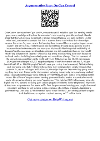 Argumentative Essay On Gun Control
Gun Control In discussion of gun control, one controversial belief has been that banning certain
guns, ammo, and clips will reduce the amount of crime involving guns. On one hand, liberals
argue that this will decrease the amount of crimes because there are less guns out there. On the
other hand, conservatives contend that this is not true. Some even believe that crime might
increase due to this. My own view is that banning these items will have a negative impact on our
society, and here is why. The first reason that I don't think it would have a positive effect is
because criminals don't obey the law anyway so why would this change their availability of
firearms? Just because drugs are illegal doesn't mean one still can't obtain them, so how would
this be any different with firearms? One could buy pretty much anything their heart desires on
the black market, including human body parts, and many kinds of drugs. "Mexico has some of
the strictest gun control laws in the world and yet, in 2012, Mexico had 11,309 gun murders
(9.97 gun homicides per 100,000 people) compared to the United States that had 9,146 gun
homicides (2.97 per 100,000 people)" (should more gun control laws be enacted). With that being
said, how come some believe that we should have more strict gun laws simply because other
countries do, are we striving to be like Mexico, one might hope not. One could buy pretty much
anything their heart desires on the black market, including human body parts, and many kinds of
drugs. Making firearms illegal would not help solve anything, in fact I think it would make matters
worse. The effects of the government banning guns could lead to a crisis in America because it
would take away law abiding gun owner's protection. "The October 2015 Gallup survey showed a
higher rate of 43 percent, including guns kept on property outside the home" (Ingraham). 43 percent
of Americans are gunowners that would suffer from the government banning guns; people that could
potentially use these for self–defense in the occurrence of a robbery or assault. According to
gunowners.org: Guns used 2.5 million times a year in self–defense. Law–abiding citizens use guns
to defend themselves against criminals as many as 2.5 million times
Get more content on HelpWriting.net
 