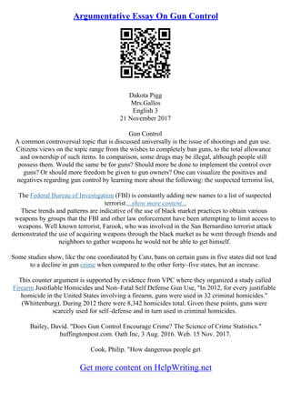 Argumentative Essay On Gun Control
Dakota Pigg
Mrs.Gallos
English 3
21 November 2017
Gun Control
A common controversial topic that is discussed universally is the issue of shootings and gun use.
Citizens views on the topic range from the wishes to completely ban guns, to the total allowance
and ownership of such items. In comparison, some drugs may be illegal, although people still
possess them. Would the same be for guns? Should more be done to implement the control over
guns? Or should more freedom be given to gun owners? One can visualize the positives and
negatives regarding gun control by learning more about the following: the suspected terrorist list,
The Federal Bureau of Investigation (FBI) is constantly adding new names to a list of suspected
terrorist....show more content...
These trends and patterns are indicative of the use of black market practices to obtain various
weapons by groups that the FBI and other law enforcement have been attempting to limit access to
weapons. Well known terrorist, Farook, who was involved in the San Bernardino terrorist attack
demonstrated the use of acquiring weapons through the black market as he went through friends and
neighbors to gather weapons he would not be able to get himself.
Some studies show, like the one coordinated by Cato, bans on certain guns in five states did not lead
to a decline in gun crime when compared to the other forty–five states, but an increase.
This counter argument is supported by evidence from VPC where they organized a study called
Firearm Justifiable Homicides and Non–Fatal Self Defense Gun Use, "In 2012, for every justifiable
homicide in the United States involving a firearm, guns were used in 32 criminal homicides."
(Whittenburg). During 2012 there were 8,342 homicides total. Given these points, guns were
scarcely used for self–defense and in turn used in criminal homicides.
Bailey, David. "Does Gun Control Encourage Crime? The Science of Crime Statistics."
huffingtonpost.com. Oath Inc, 3 Aug. 2016. Web. 15 Nov. 2017.
Cook, Philip. "How dangerous people get
Get more content on HelpWriting.net
 