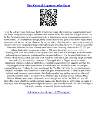 Gun Control Argumentative Essay
Over the last few years, homicides due to firearms have seen a large increase in commonality and
the debate over gun ownership is as impassioned as ever before. On one hand, avid gun owners cite
the 2nd Amendment and their constitutional right to bear arms as reason to maintain possession over
their firearms. On the other hand though, many fanatics believe that guns should not be accessible to
any member of society, exempt of course for only members of the law enforcement or their country's
military. However, weighing all the possible options and providing resources for strictergun control
laws could help save the lives of many countless victims. Currently, there are over 33,000 gun
related deaths per year, coupled with over 370 mass shootings...show more content...
Currently, each store must conduct a background check that consists of asking of prior convictions
and commitments to mental institutions from the potential buyer. If in the case that the buyer is
deemed fit for purchase, they can likely walk out of the store with a gun, including a high–powered
automatic rifle, the same day. However, if their application is flagged a more extensive
background check is conducted, rightfully so. Nonetheless, rejections only occur in less than 1%
of gun applications and more often than not uninformed and untrained citizens become gun
owners if they apply (LePore 4). Even members of the "No Fly List," a list for potential domestic
terrorists, who aren't allowed to board American flights, are often allowed to obtain a gun license
without much thorough investigation to their background as long as they haven't been labeled
mentally disabled. Such is the case with the Orlando's gay nightclub shooter last year, Omar
Mateen. Mateen, was a suspected terrorist, who although was on the "No Fly List," was still
allowed to obtain a highly powered automatic weapon just days before his unprovoked massacre. By
applying a more thorough required background process, gun stores face much less risk of selling to a
potentially unstable person with ulterior motives than
Get more content on HelpWriting.net
 