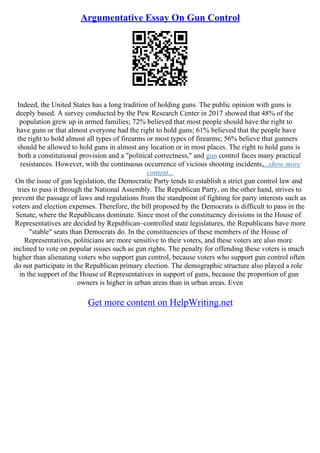 Argumentative Essay On Gun Control
Indeed, the United States has a long tradition of holding guns. The public opinion with guns is
deeply based. A survey conducted by the Pew Research Center in 2017 showed that 48% of the
population grew up in armed families; 72% believed that most people should have the right to
have guns or that almost everyone had the right to hold guns; 61% believed that the people have
the right to hold almost all types of firearms or most types of firearms; 56% believe that gunners
should be allowed to hold guns in almost any location or in most places. The right to hold guns is
both a constitutional provision and a "political correctness," and gun control faces many practical
resistances. However, with the continuous occurrence of vicious shooting incidents,...show more
content...
On the issue of gun legislation, the Democratic Party tends to establish a strict gun control law and
tries to pass it through the National Assembly. The Republican Party, on the other hand, strives to
prevent the passage of laws and regulations from the standpoint of fighting for party interests such as
voters and election expenses. Therefore, the bill proposed by the Democrats is difficult to pass in the
Senate, where the Republicans dominate. Since most of the constituency divisions in the House of
Representatives are decided by Republican–controlled state legislatures, the Republicans have more
"stable" seats than Democrats do. In the constituencies of these members of the House of
Representatives, politicians are more sensitive to their voters, and these voters are also more
inclined to vote on popular issues such as gun rights. The penalty for offending these voters is much
higher than alienating voters who support gun control, because voters who support gun control often
do not participate in the Republican primary election. The demographic structure also played a role
in the support of the House of Representatives in support of guns, because the proportion of gun
owners is higher in urban areas than in urban areas. Even
Get more content on HelpWriting.net
 
