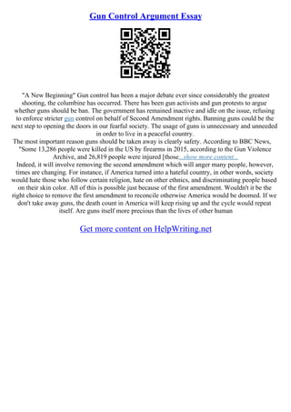 Gun Control Argument Essay
"A New Beginning" Gun control has been a major debate ever since considerably the greatest
shooting, the columbine has occurred. There has been gun activists and gun protests to argue
whether guns should be ban. The government has remained inactive and idle on the issue, refusing
to enforce stricter gun control on behalf of Second Amendment rights. Banning guns could be the
next step to opening the doors in our fearful society. The usage of guns is unnecessary and unneeded
in order to live in a peaceful country.
The most important reason guns should be taken away is clearly safety. According to BBC News,
"Some 13,286 people were killed in the US by firearms in 2015, according to the Gun Violence
Archive, and 26,819 people were injured [those...show more content...
Indeed, it will involve removing the second amendment which will anger many people, however,
times are changing. For instance, if America turned into a hateful country, in other words, society
would hate those who follow certain religion, hate on other ethnics, and discriminating people based
on their skin color. All of this is possible just because of the first amendment. Wouldn't it be the
right choice to remove the first amendment to reconcile otherwise America would be doomed. If we
don't take away guns, the death count in America will keep rising up and the cycle would repeat
itself. Are guns itself more precious than the lives of other human
Get more content on HelpWriting.net
 