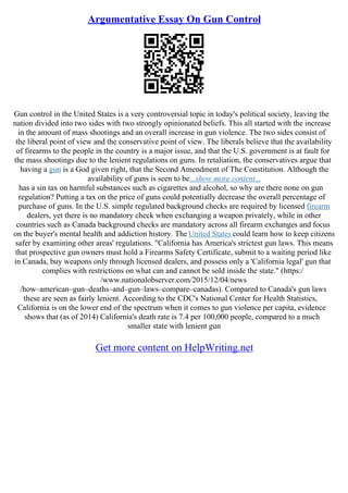 Argumentative Essay On Gun Control
Gun control in the United States is a very controversial topic in today's political society, leaving the
nation divided into two sides with two strongly opinionated beliefs. This all started with the increase
in the amount of mass shootings and an overall increase in gun violence. The two sides consist of
the liberal point of view and the conservative point of view. The liberals believe that the availability
of firearms to the people in the country is a major issue, and that the U.S. government is at fault for
the mass shootings due to the lenient regulations on guns. In retaliation, the conservatives argue that
having a gun is a God given right, that the Second Amendment of The Constitution. Although the
availability of guns is seen to be...show more content...
has a sin tax on harmful substances such as cigarettes and alcohol, so why are there none on gun
regulation? Putting a tax on the price of guns could potentially decrease the overall percentage of
purchase of guns. In the U.S. simple regulated background checks are required by licensed firearm
dealers, yet there is no mandatory check when exchanging a weapon privately, while in other
countries such as Canada background checks are mandatory across all firearm exchanges and focus
on the buyer's mental health and addiction history. The United States could learn how to keep citizens
safer by examining other areas' regulations. "California has America's strictest gun laws. This means
that prospective gun owners must hold a Firearms Safety Certificate, submit to a waiting period like
in Canada, buy weapons only through licensed dealers, and possess only a 'California legal' gun that
complies with restrictions on what can and cannot be sold inside the state." (https:/
/www.nationalobserver.com/2015/12/04/news
/how–american–gun–deaths–and–gun–laws–compare–canadas). Compared to Canada's gun laws
these are seen as fairly lenient. According to the CDC's National Center for Health Statistics,
California is on the lower end of the spectrum when it comes to gun violence per capita, evidence
shows that (as of 2014) California's death rate is 7.4 per 100,000 people, compared to a much
smaller state with lenient gun
Get more content on HelpWriting.net
 